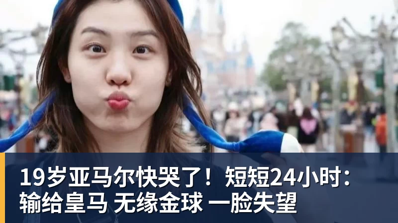 好博体育19岁亚马尔快哭了！短短24小时：输给皇马 无缘金球 一脸失望